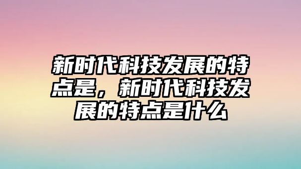 新時代科技發展的特點是，新時代科技發展的特點是什么